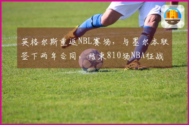 英格尔斯重返NBL赛场，与墨尔本联签下两年合同，结束810场NBA征战！