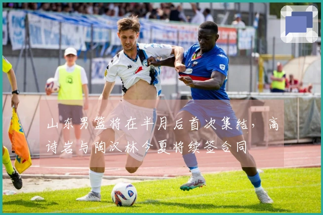 山东男篮将在半月后首次集结，高诗岩与陶汉林今夏将续签合同