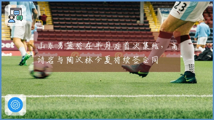 山东男篮将在半月后首次集结，高诗岩与陶汉林今夏将续签合同
